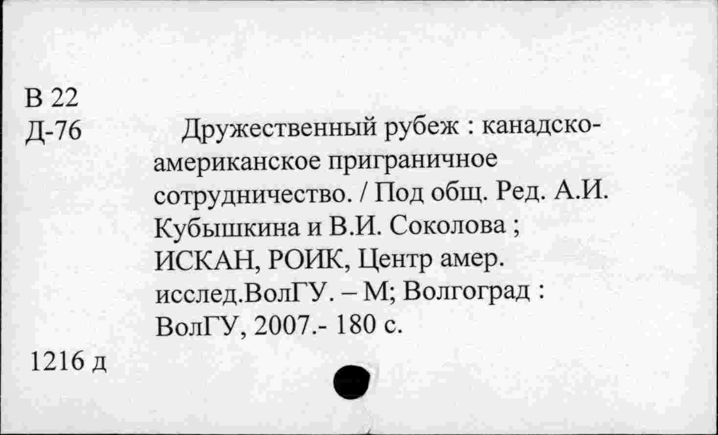 ﻿В 22
Д-76 Дружественный рубеж : канадско-американское приграничное сотрудничество. / Под общ. Ред. А.И. Кубышкина и В.И. Соколова ; ИСКАН, РОИК, Центр амер. исслед.ВолГУ. - М; Волгоград : ВолГУ, 2007.- 180 с.
1216 д